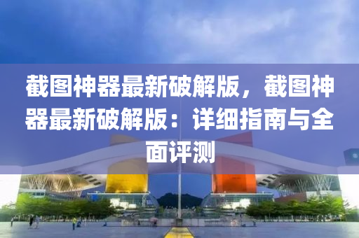 截图神器最新破解版，截图神器最新破解版：详细指南与全面评测