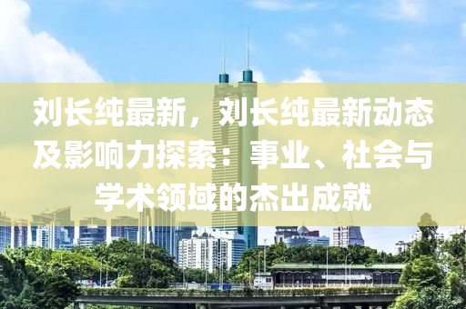 刘长纯最新，刘长纯最新动态及影响力探索：事业、社会与学术领域的杰出成就