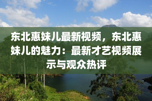东北惠妹儿最新视频，东北惠妹儿的魅力：最新才艺视频展示与观众热评