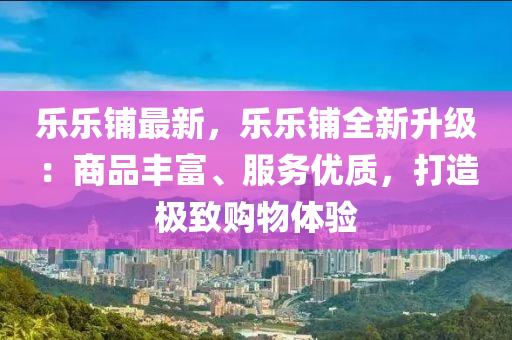 乐乐铺最新，乐乐铺全新升级：商品丰富、服务优质，打造极致购物体验