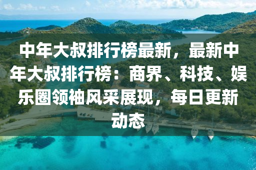 中年大叔排行榜最新，最新中年大叔排行榜：商界、科技、娱乐圈领袖风采展现，每日更新动态