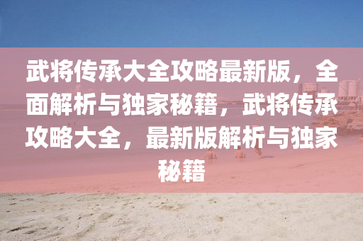 武将传承大全攻略最新版，全面解析与独家秘籍，武将传承攻略大全，最新版解析与独家秘籍