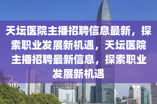 天坛医院主播招聘信息最新，探索职业发展新机遇，天坛医院主播招聘最新信息，探索职业发展新机遇