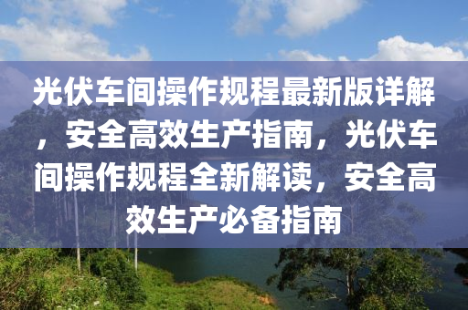 光伏车间操作规程最新版详解，安全高效生产指南，光伏车间操作规程全新解读，安全高效生产必备指南