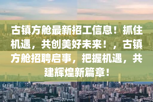 古镇方舱最新招工信息！抓住机遇，共创美好未来！，古镇方舱招聘启事，把握机遇，共建辉煌新篇章！