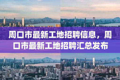 周口市最新工地招聘信息，周口市最新工地招聘汇总发布