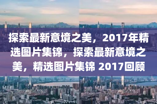 探索最新意境之美，2017年精选图片集锦，探索最新意境之美，精选图片集锦 2017回顾