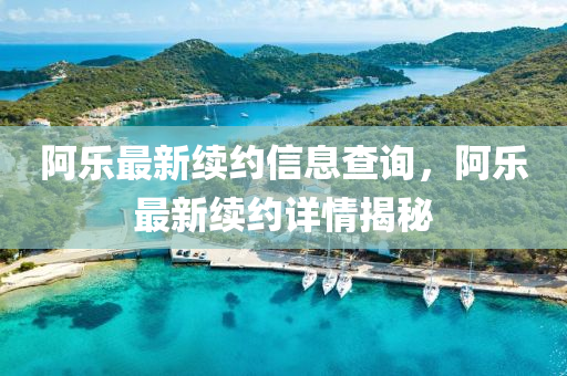 阿乐最新续约信息查询，阿乐最新续约详情揭秘
