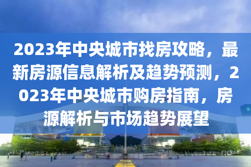 2023年中央城市找房攻略，最新房源信息解析及趋势预测，2023年中央城市购房指南，房源解析与市场趋势展望