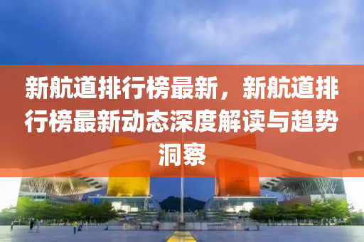 新航道排行榜最新，新航道排行榜最新动态深度解读与趋势洞察