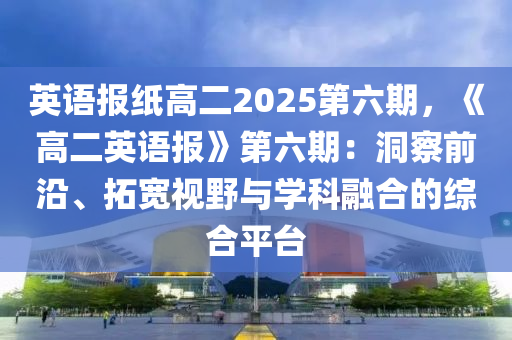 英语报纸高二2025第六期，《高二英语报》第六期：洞察前沿、拓宽视野与学科融合的综合平台