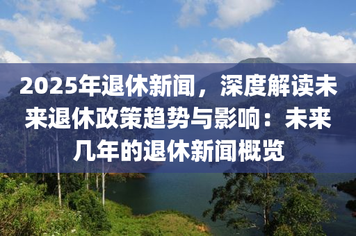 2025年退休新闻，深度解读未来退休政策趋势与影响：未来几年的退休新闻概览