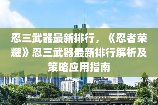 忍三武器最新排行，《忍者荣耀》忍三武器最新排行解析及策略应用指南