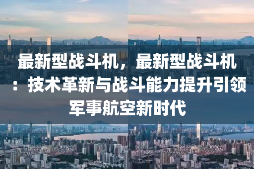最新型战斗机，最新型战斗机：技术革新与战斗能力提升引领军事航空新时代