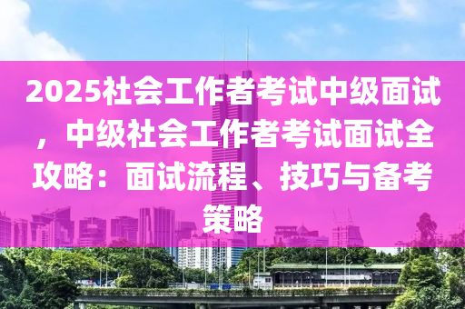 2025社会工作者考试中级面试，中级社会工作者考试面试全攻略：面试流程、技巧与备考策略