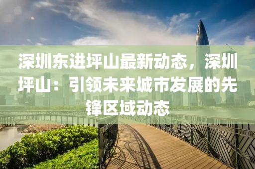 深圳东进坪山最新动态，深圳坪山：引领未来城市发展的先锋区域动态