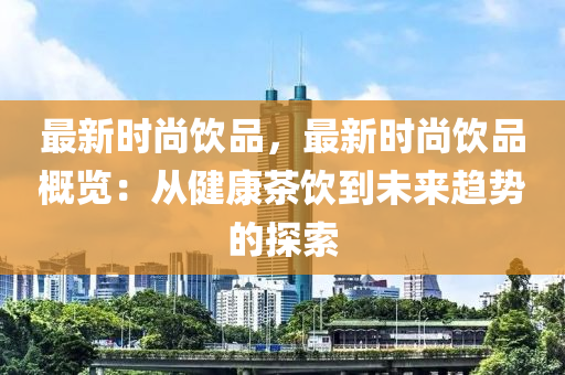 最新时尚饮品，最新时尚饮品概览：从健康茶饮到未来趋势的探索