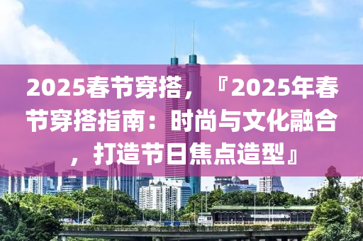 2025春节穿搭，『2025年春节穿搭指南：时尚与文化融合，打造节日焦点造型』