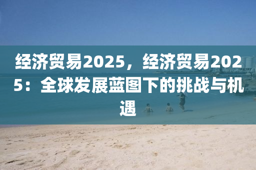经济贸易2025，经济贸易2025：全球发展蓝图下的挑战与机遇