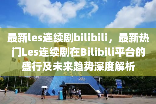 最新les连续剧bilibili，最新热门Les连续剧在Bilibili平台的盛行及未来趋势深度解析