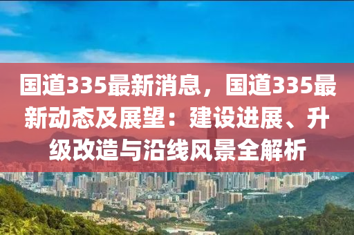 国道335最新消息，国道335最新动态及展望：建设进展、升级改造与沿线风景全解析