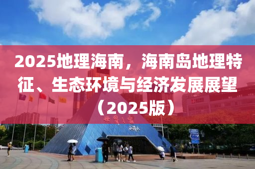 2025地理海南，海南岛地理特征、生态环境与经济发展展望（2025版）