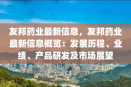 友邦药业最新信息，友邦药业最新信息概览：发展历程、业绩、产品研发及市场展望