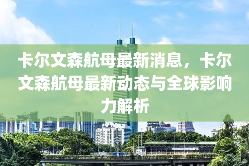 卡尔文森航母最新消息，卡尔文森航母最新动态与全球影响力解析