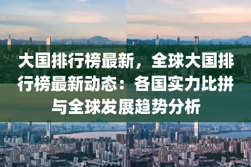 大国排行榜最新，全球大国排行榜最新动态：各国实力比拼与全球发展趋势分析