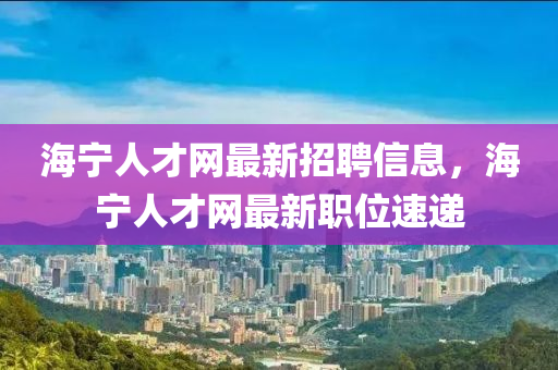 海宁人才网最新招聘信息，海宁人才网最新职位速递