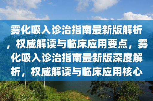雾化吸入诊治指南最新版解析，权威解读与临床应用要点，雾化吸入诊治指南最新版深度解析，权威解读与临床应用核心