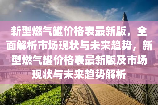 新型燃气罐价格表最新版，全面解析市场现状与未来趋势，新型燃气罐价格表最新版及市场现状与未来趋势解析