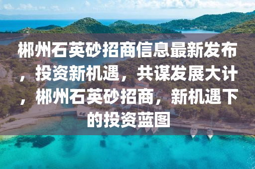 郴州石英砂招商信息最新发布，投资新机遇，共谋发展大计，郴州石英砂招商，新机遇下的投资蓝图