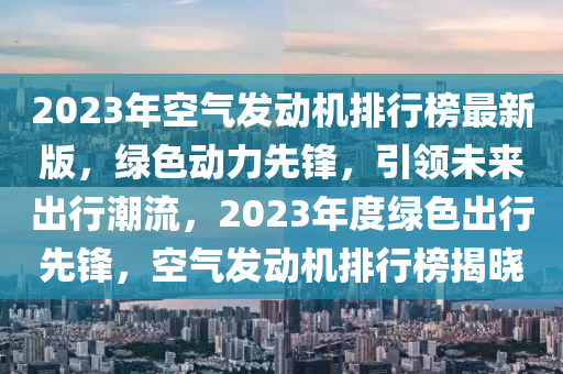 2023年空气发动机排行榜最新版，绿色动力先锋，引领未来出行潮流，2023年度绿色出行先锋，空气发动机排行榜揭晓