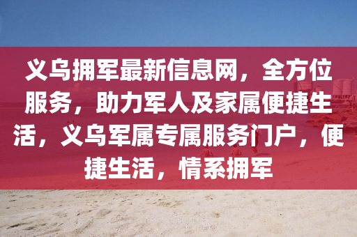 义乌拥军最新信息网，全方位服务，助力军人及家属便捷生活，义乌军属专属服务门户，便捷生活，情系拥军