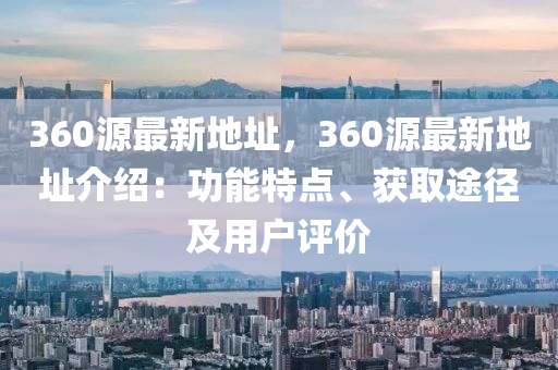 360源最新地址，360源最新地址介绍：功能特点、获取途径及用户评价