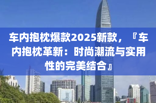 车内抱枕爆款2025新款，『车内抱枕革新：时尚潮流与实用性的完美结合』