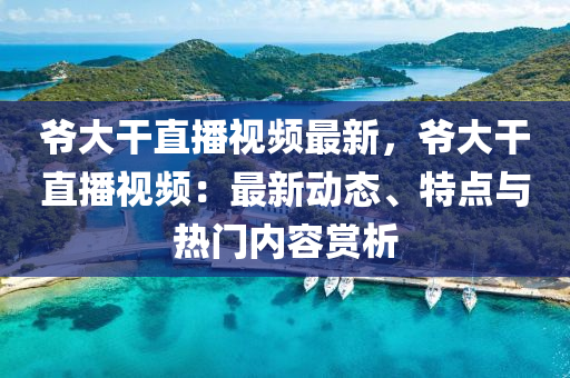 爷大干直播视频最新，爷大干直播视频：最新动态、特点与热门内容赏析