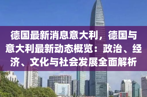 德国最新消息意大利，德国与意大利最新动态概览：政治、经济、文化与社会发展全面解析