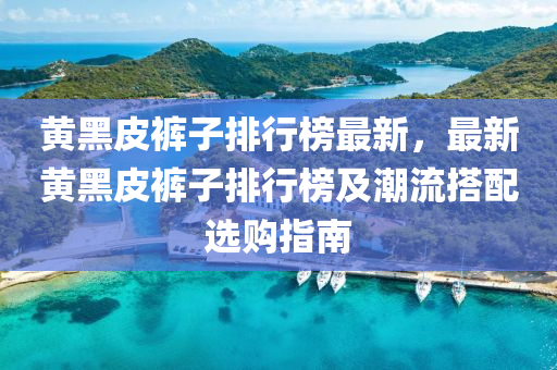 黄黑皮裤子排行榜最新，最新黄黑皮裤子排行榜及潮流搭配选购指南