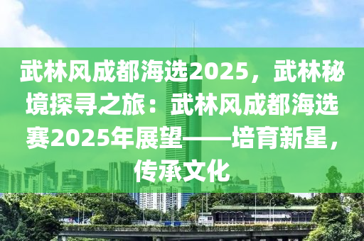 武林风成都海选2025，武林秘境探寻之旅：武林风成都海选赛2025年展望——培育新星，传承文化
