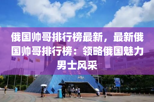 俄国帅哥排行榜最新，最新俄国帅哥排行榜：领略俄国魅力男士风采