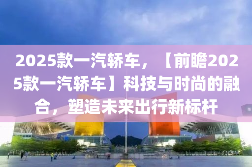 2025款一汽轿车，【前瞻2025款一汽轿车】科技与时尚的融合，塑造未来出行新标杆