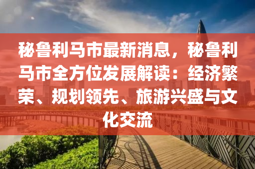 秘鲁利马市最新消息，秘鲁利马市全方位发展解读：经济繁荣、规划领先、旅游兴盛与文化交流