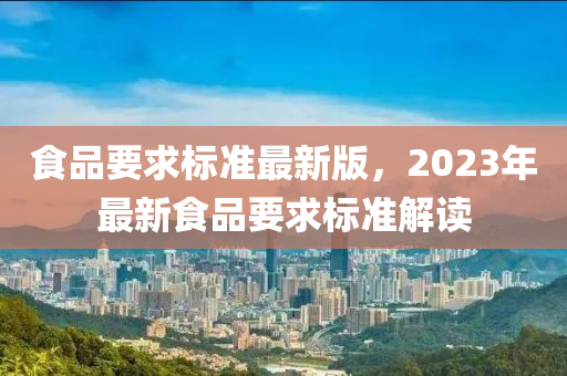 食品要求标准最新版，2023年最新食品要求标准解读