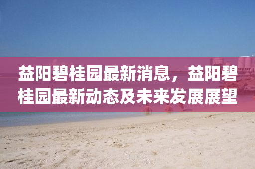 益阳碧桂园最新消息，益阳碧桂园最新动态及未来发展展望