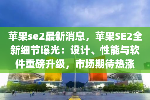 苹果se2最新消息，苹果SE2全新细节曝光：设计、性能与软件重磅升级，市场期待热涨