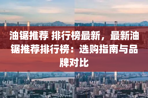 油锯推荐 排行榜最新，最新油锯推荐排行榜：选购指南与品牌对比