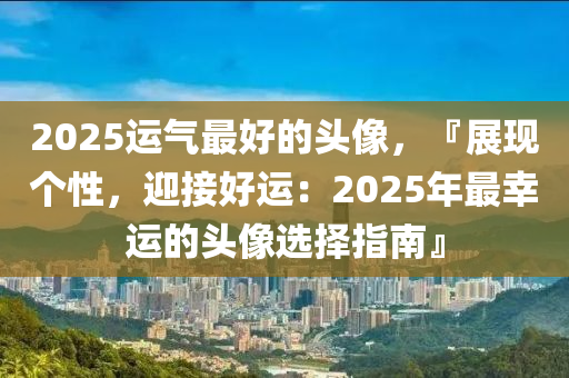 2025运气最好的头像，『展现个性，迎接好运：2025年最幸运的头像选择指南』
