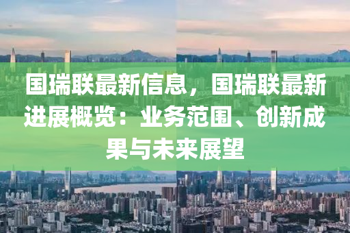 国瑞联最新信息，国瑞联最新进展概览：业务范围、创新成果与未来展望